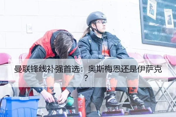 曼联锋线补强首选：奥斯梅恩还是伊萨克？