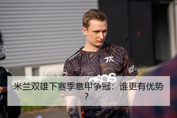 米兰双雄下赛季意甲争冠：谁更有优势？